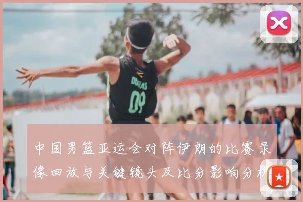 中国男篮亚运会对阵伊朗的比赛录像回放与关键镜头及比分影响分析