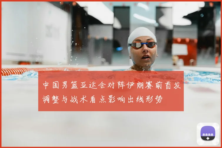 中国男篮亚运会对阵伊朗赛前首发调整与战术看点影响出线形势