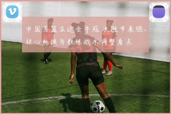 中国男篮亚运会夺冠 决胜节表现、核心轮换与教练战术调整看点