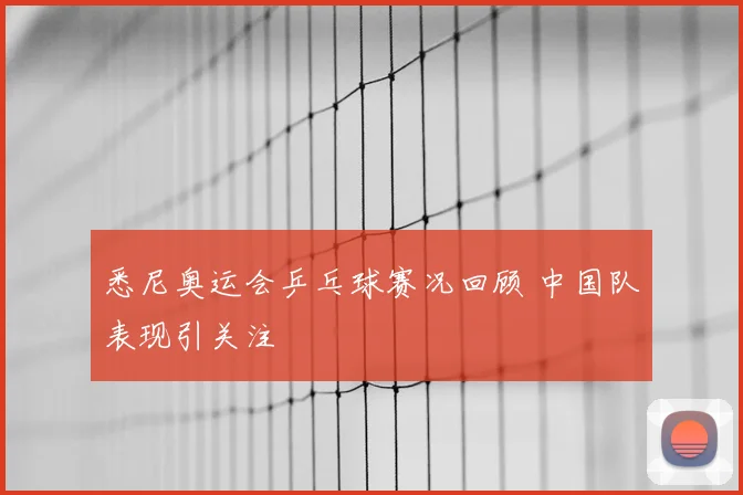 悉尼奥运会乒乓球赛况回顾 中国队表现引关注