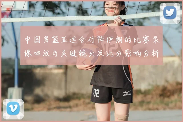 中国男篮亚运会对阵伊朗的比赛录像回放与关键镜头及比分影响分析