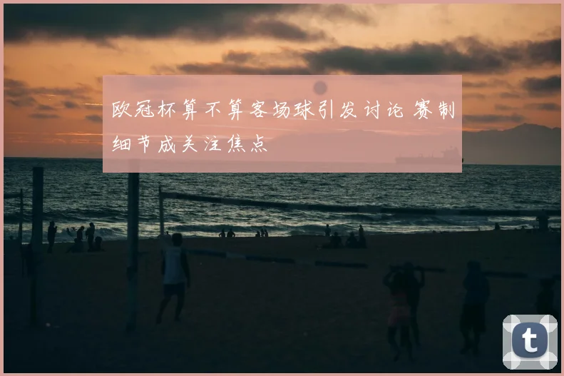 欧冠杯算不算客场球引发讨论 赛制细节成关注焦点