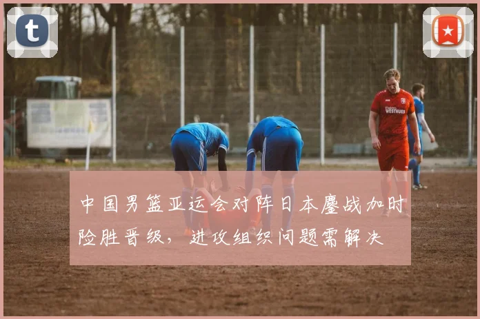 中国男篮亚运会对阵日本鏖战加时险胜晋级，进攻组织问题需解决