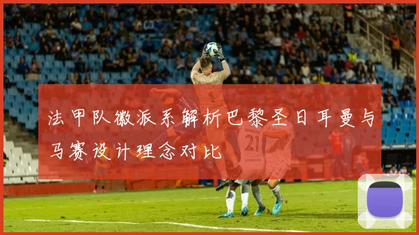 法甲队徽派系解析巴黎圣日耳曼与马赛设计理念对比