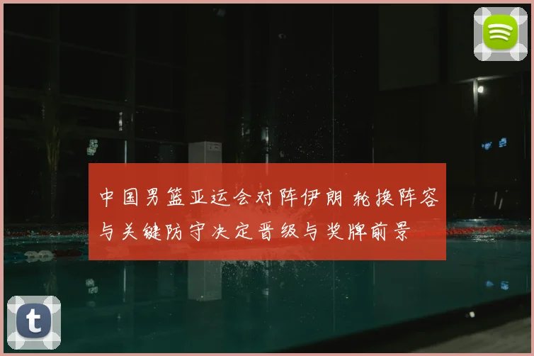 中国男篮亚运会对阵伊朗 轮换阵容与关键防守决定晋级与奖牌前景