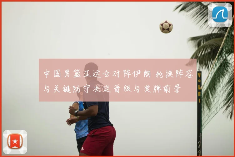 中国男篮亚运会对阵伊朗 轮换阵容与关键防守决定晋级与奖牌前景