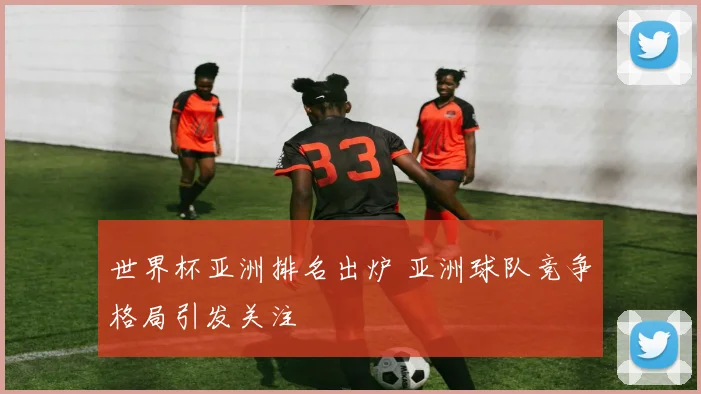 世界杯亚洲排名出炉 亚洲球队竞争格局引发关注