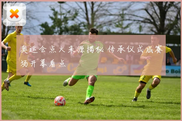 奥运会点火来源揭秘 传承仪式成赛场开幕看点