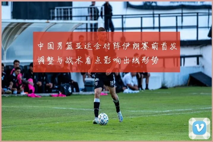 中国男篮亚运会对阵伊朗赛前首发调整与战术看点影响出线形势