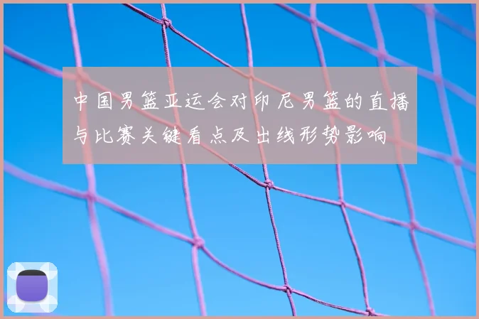 中国男篮亚运会对印尼男篮的直播与比赛关键看点及出线形势影响