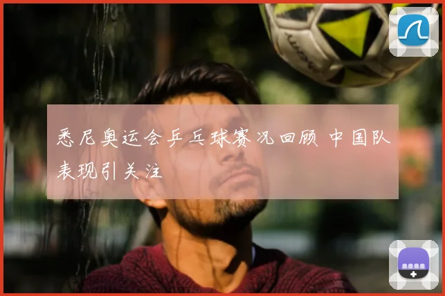 悉尼奥运会乒乓球赛况回顾 中国队表现引关注