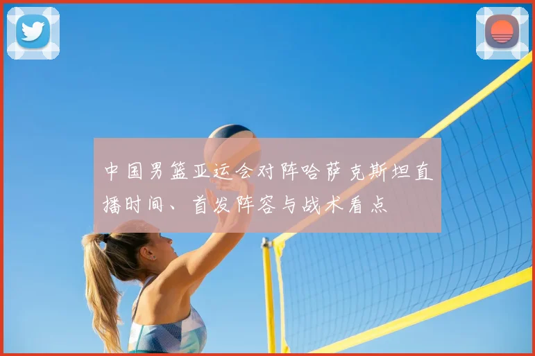 中国男篮亚运会对阵哈萨克斯坦直播时间、首发阵容与战术看点