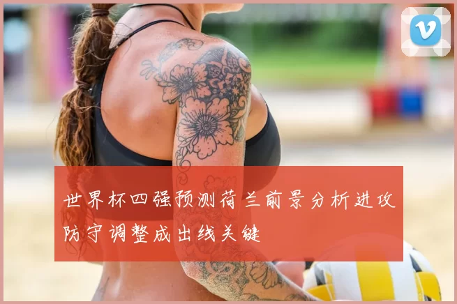 世界杯四强预测荷兰前景分析进攻防守调整成出线关键