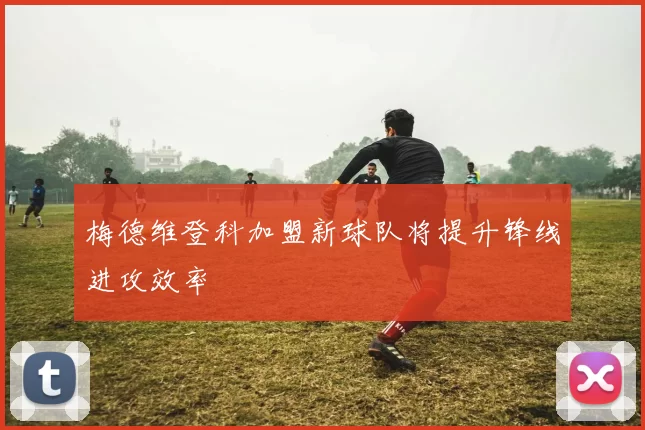 梅德维登科加盟新球队将提升锋线进攻效率