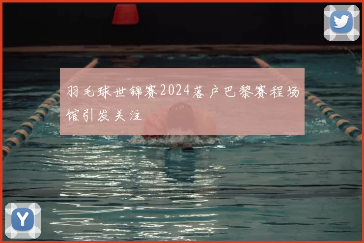 羽毛球世锦赛2024落户巴黎赛程场馆引发关注