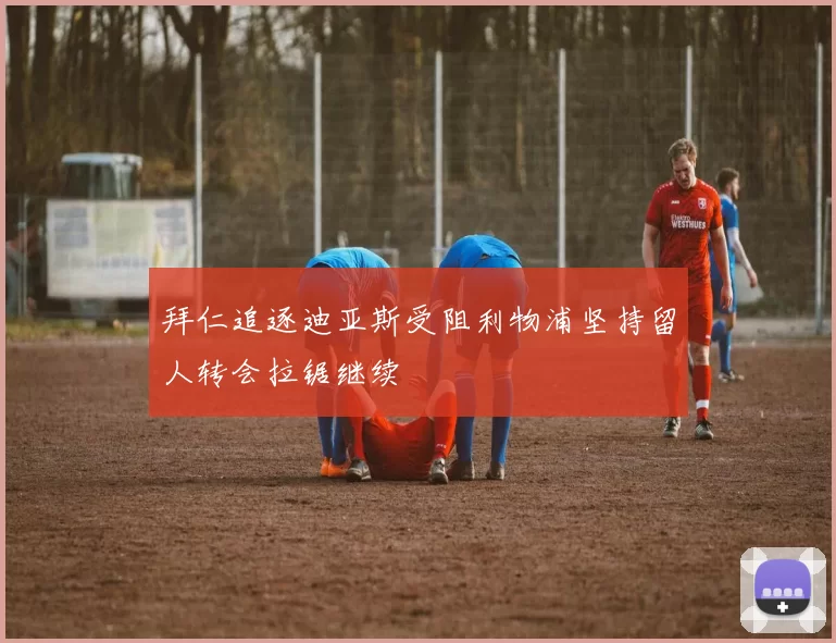拜仁追逐迪亚斯受阻利物浦坚持留人转会拉锯继续
