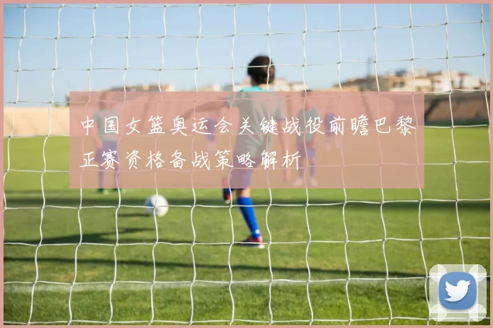 中国女篮奥运会关键战役前瞻巴黎正赛资格备战策略解析