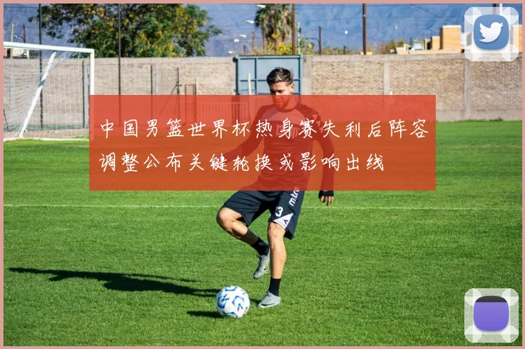 中国男篮世界杯热身赛失利后阵容调整公布关键轮换或影响出线