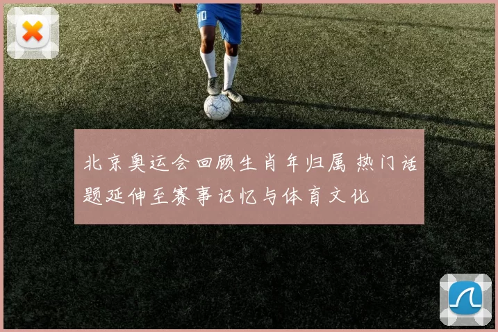 北京奥运会回顾生肖年归属 热门话题延伸至赛事记忆与体育文化