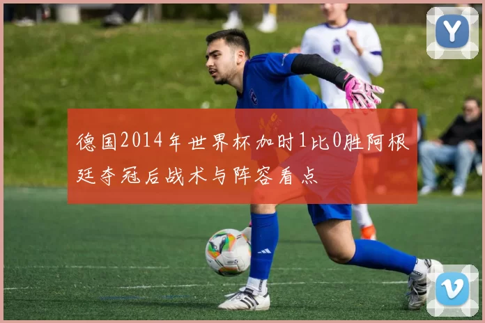 德国2014年世界杯加时1比0胜阿根廷夺冠后战术与阵容看点