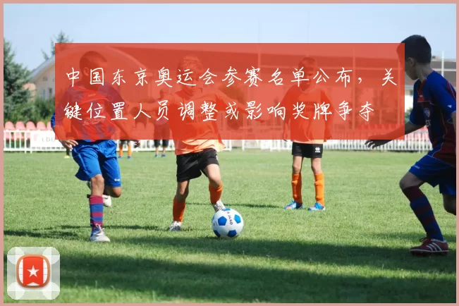 中国东京奥运会参赛名单公布，关键位置人员调整或影响奖牌争夺