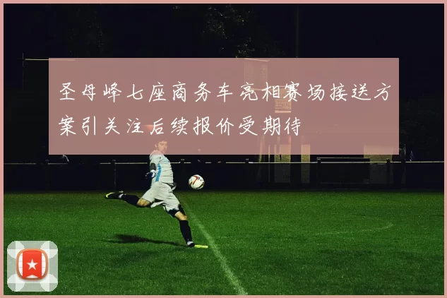 圣母峰七座商务车亮相赛场接送方案引关注后续报价受期待