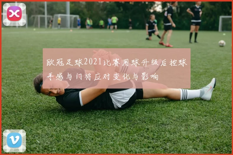 欧冠足球2021比赛用球升级后控球手感与门将应对变化与影响