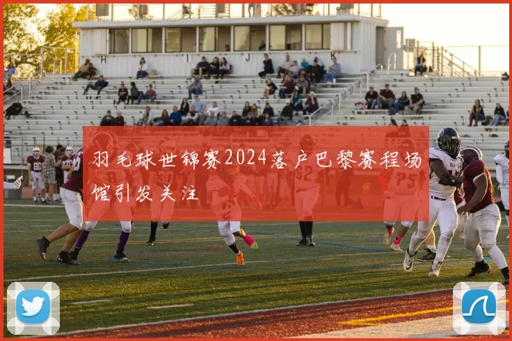 羽毛球世锦赛2024落户巴黎赛程场馆引发关注