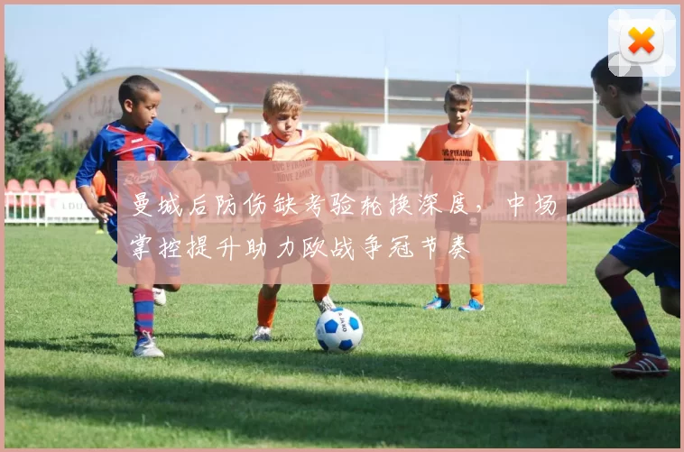 曼城后防伤缺考验轮换深度，中场掌控提升助力欧战争冠节奏