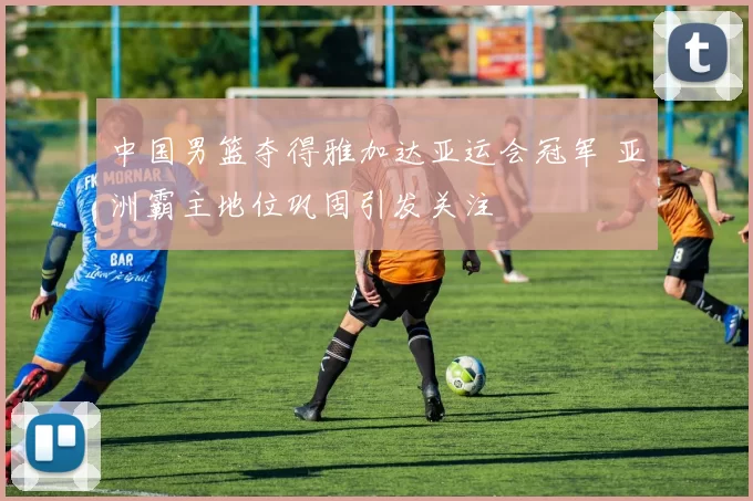 中国男篮夺得雅加达亚运会冠军 亚洲霸主地位巩固引发关注