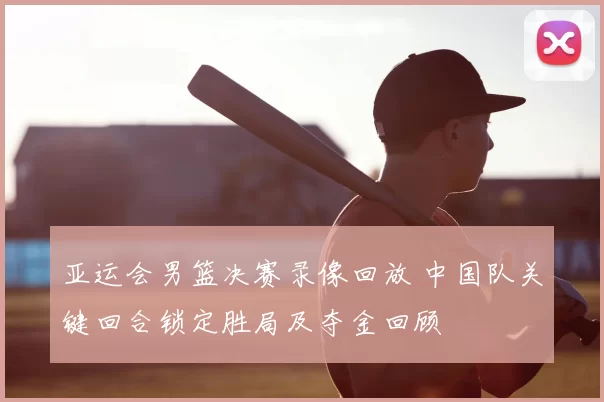亚运会男篮决赛录像回放 中国队关键回合锁定胜局及夺金回顾