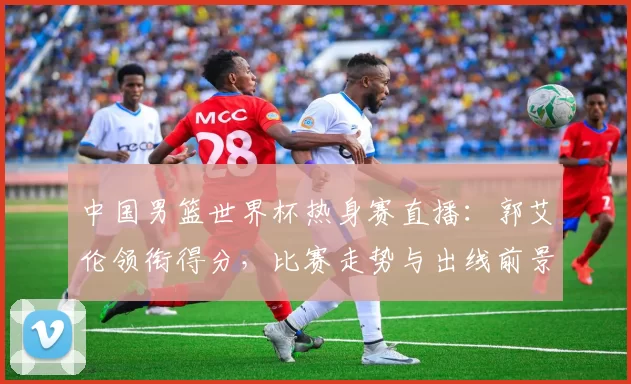 中国男篮世界杯热身赛直播：郭艾伦领衔得分，比赛走势与出线前景