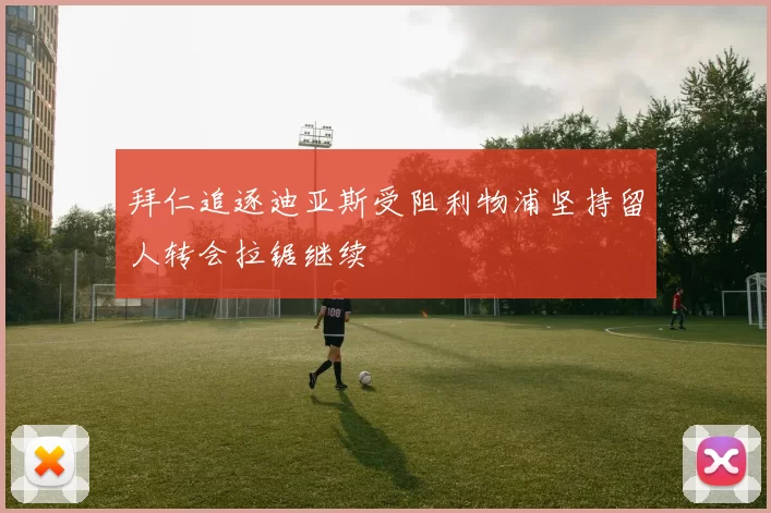 拜仁追逐迪亚斯受阻利物浦坚持留人转会拉锯继续