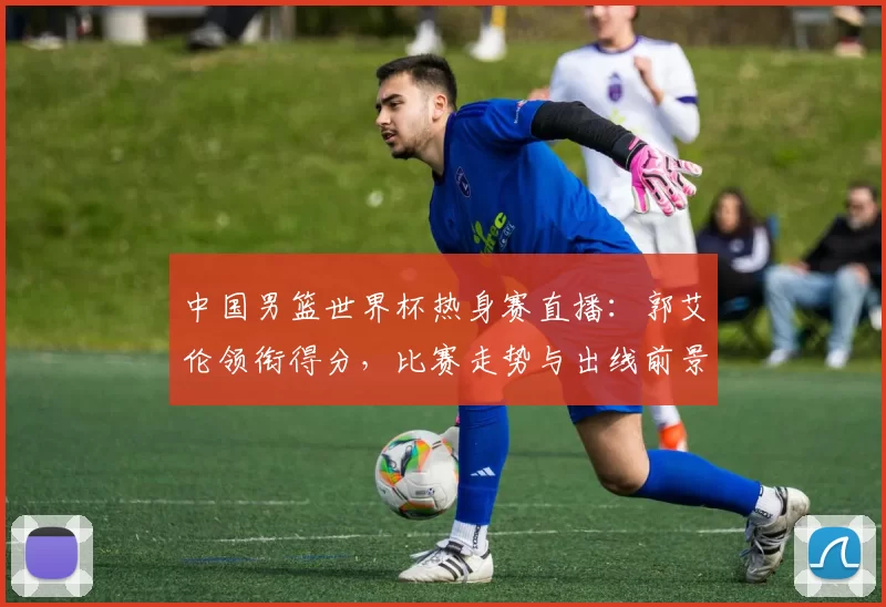 中国男篮世界杯热身赛直播：郭艾伦领衔得分，比赛走势与出线前景