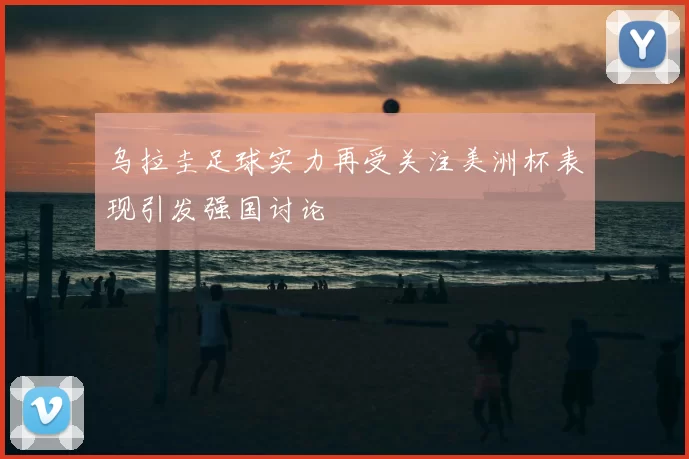 乌拉圭足球实力再受关注美洲杯表现引发强国讨论