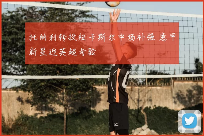 托纳利转投纽卡斯尔中场补强 意甲新星迎英超考验