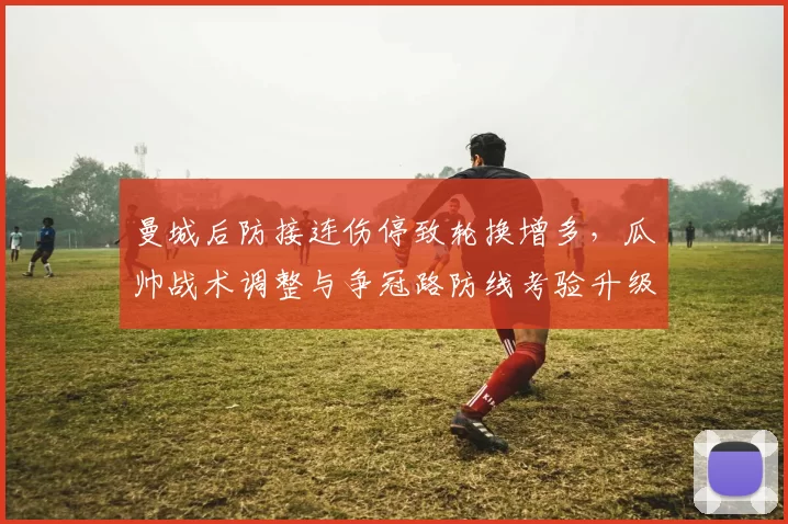 曼城后防接连伤停致轮换增多，瓜帅战术调整与争冠路防线考验升级
