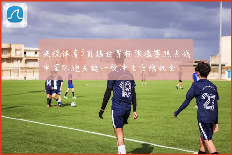 央视体育5直播世界杯预选赛焦点战中国队迎关键一役冲击出线机会