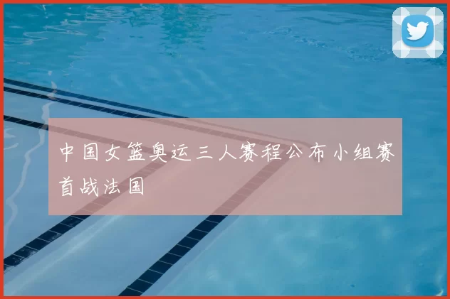 中国女篮奥运三人赛程公布小组赛首战法国