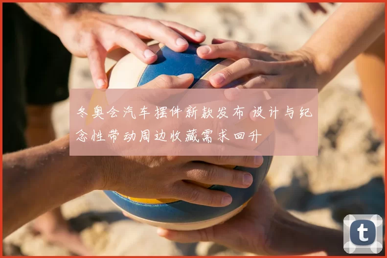 冬奥会汽车摆件新款发布 设计与纪念性带动周边收藏需求回升