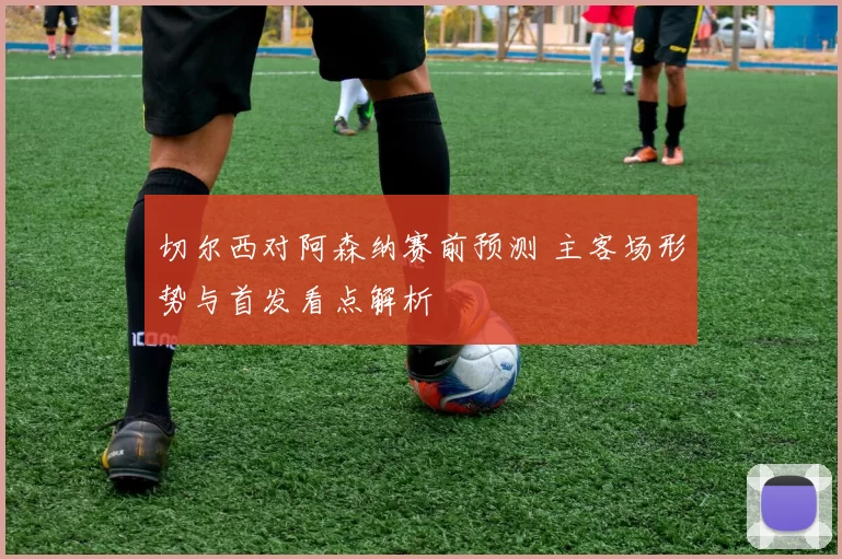 切尔西对阿森纳赛前预测 主客场形势与首发看点解析