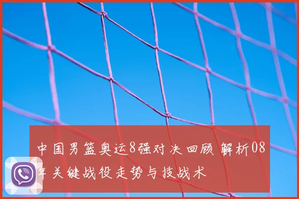 中国男篮奥运8强对决回顾 解析08年关键战役走势与技战术